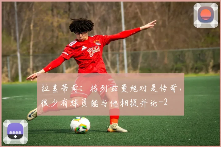 拉基蒂奇:格列兹曼绝对是传奇,很少有球员能与他相提并论
