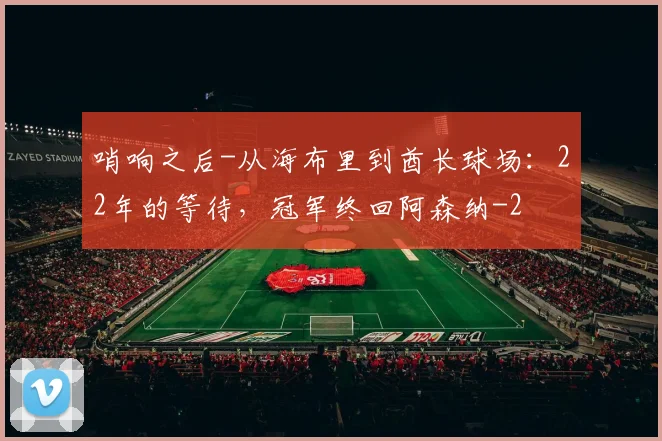 哨响之后-从海布里到酋长球场:22年的等待,冠军终回阿森纳