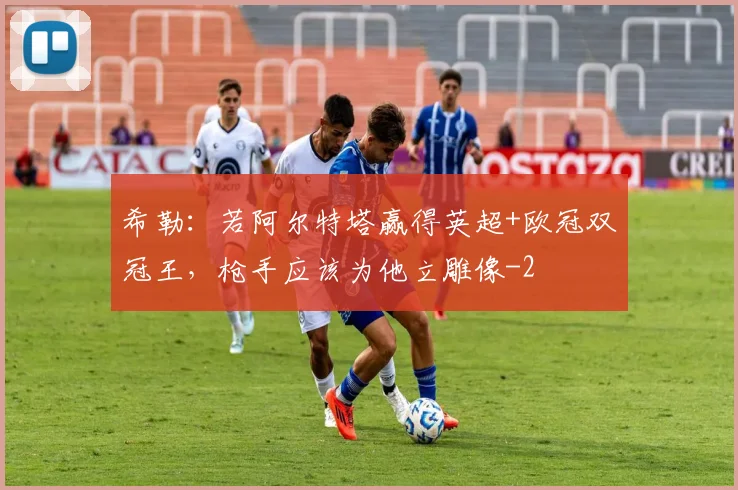 希勒：若阿尔特塔赢得英超+欧冠双冠王，枪手应该为他立雕像