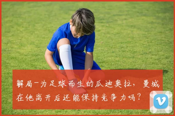 解局-为足球而生的瓜迪奥拉,曼城在他离开后还能保持竞争力吗?