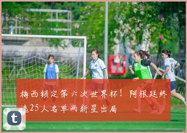 梅西锁定第六次世界杯！阿根廷终选25人名单两新星出局