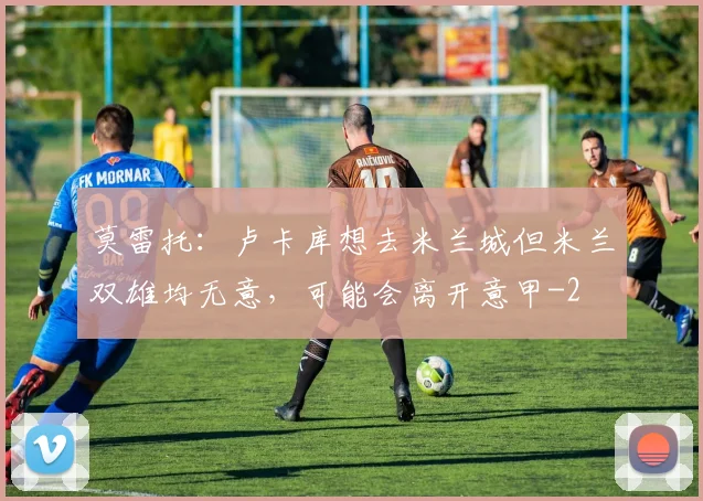 莫雷托：卢卡库想去米兰城但米兰双雄均无意，可能会离开意甲