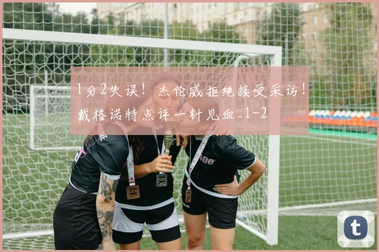1分2失误!杰伦威拒绝接受采访!戴格诺特点评一针见血_1