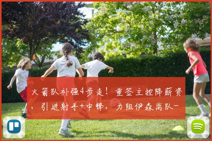 火箭队补强4步走！重签主控降薪资，引进射手+中锋，力阻伊森离队