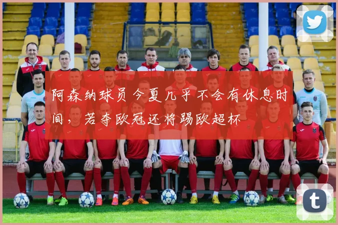 阿森纳球员今夏几乎不会有休息时间,若夺欧冠还将踢欧超杯