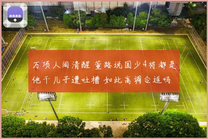 万项人间清醒 董路说国少4将都是他干儿子遭吐槽 如此高调合适吗