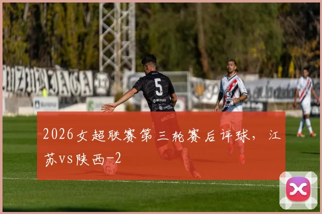 2026女超联赛第三轮赛后评球，江苏vs陕西
