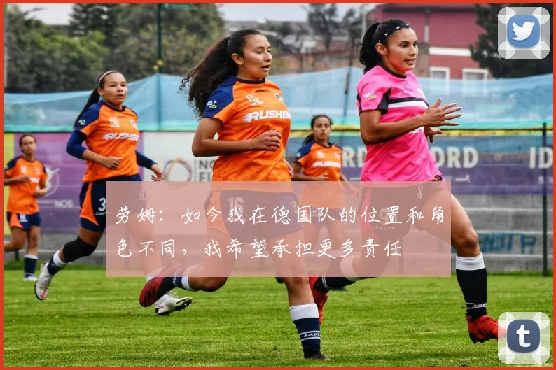 劳姆:如今我在德国队的位置和角色不同,我希望承担更多责任