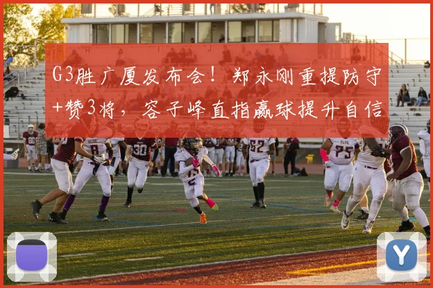 G3胜广厦发布会！郑永刚重提防守+赞3将，容子峰直指赢球提升自信