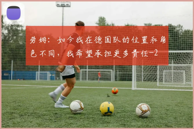 劳姆:如今我在德国队的位置和角色不同,我希望承担更多责任