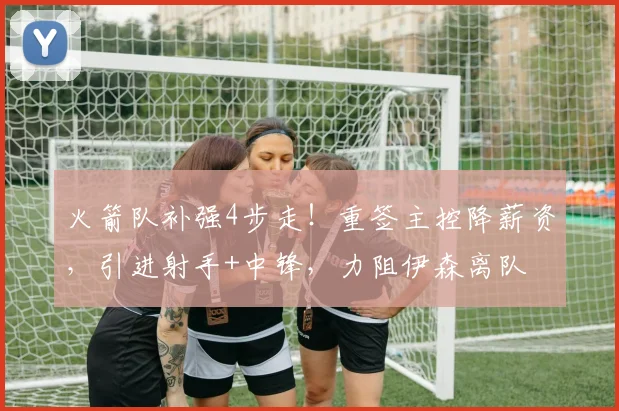 火箭队补强4步走！重签主控降薪资，引进射手+中锋，力阻伊森离队