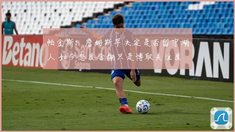 帕金斯：詹姆斯早决定是否留守湖人 如今态度含糊只是博取关注度