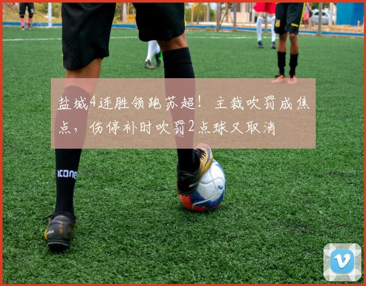盐城4连胜领跑苏超!主裁吹罚成焦点,伤停补时吹罚2点球又取消