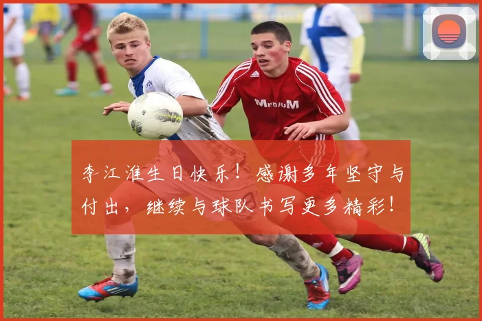 李江淮生日快乐!感谢多年坚守与付出,继续与球队书写更多精彩!