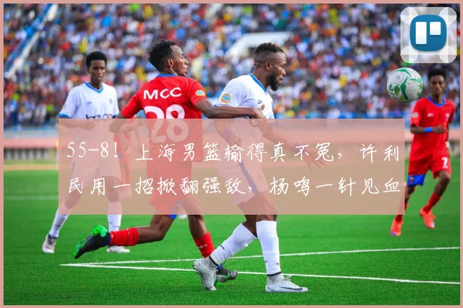 55-8!上海男篮输得真不冤,许利民用一招掀翻强敌,杨鸣一针见血