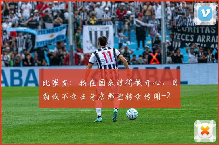比塞克:我在国米过得很开心,目前我不会去考虑那些转会传闻