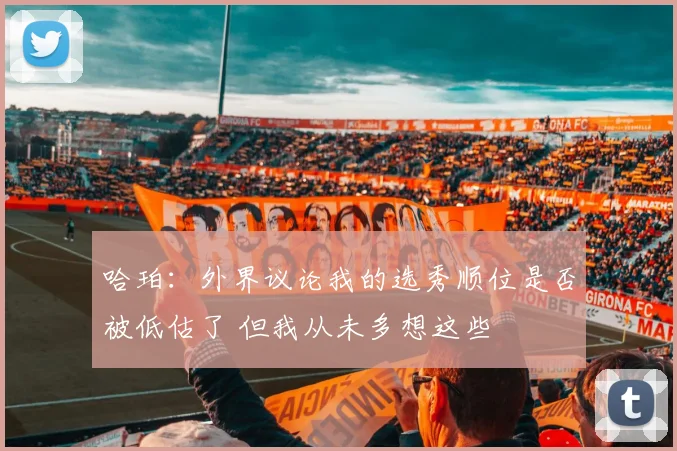 哈珀:外界议论我的选秀顺位是否被低估了 但我从未多想这些