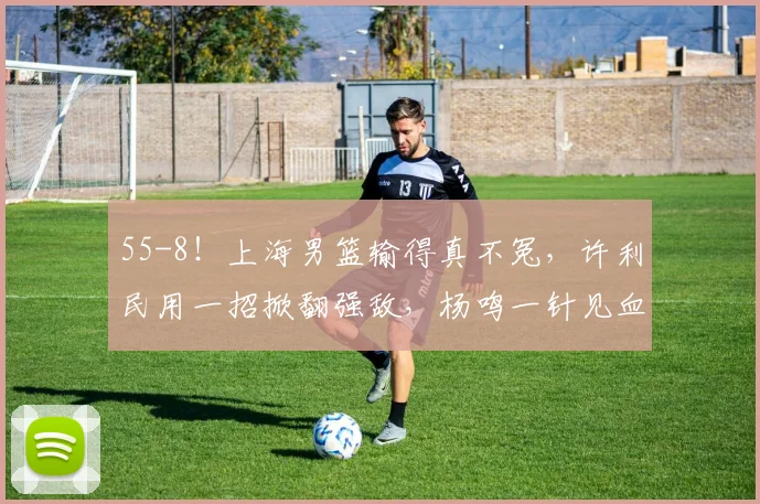 55-8!上海男篮输得真不冤,许利民用一招掀翻强敌,杨鸣一针见血