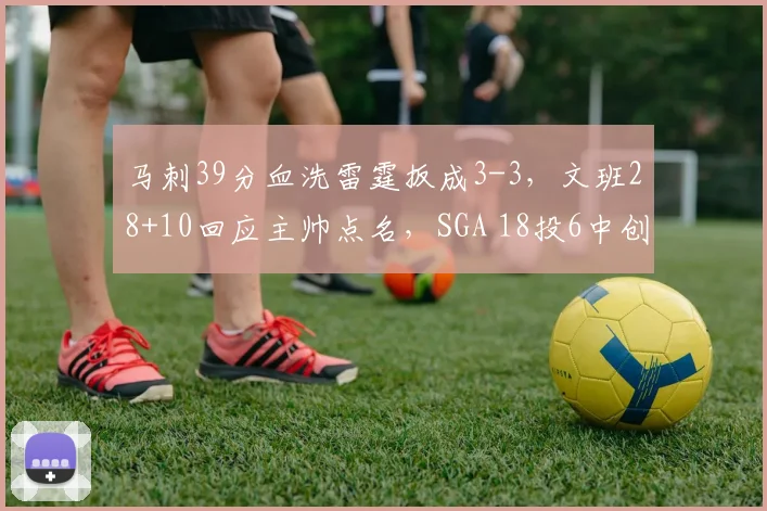 马刺39分血洗雷霆扳成3-3，文班28+10回应主帅点名，SGA 18投6中创赛季新低