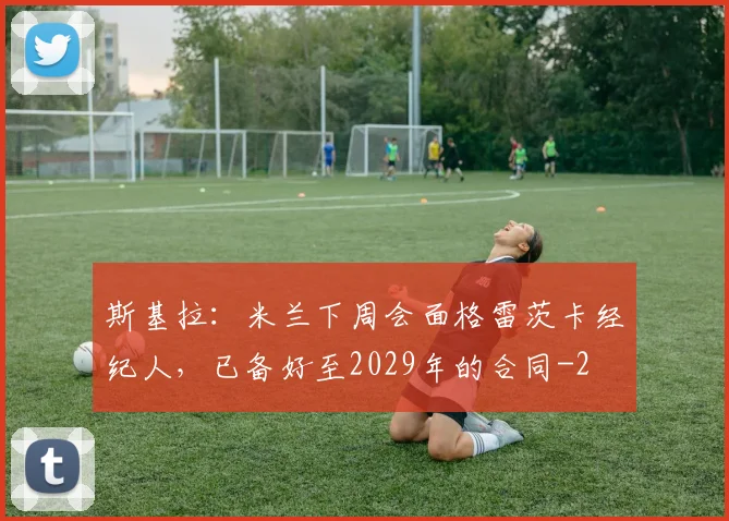 斯基拉:米兰下周会面格雷茨卡经纪人,已备好至2029年的合同