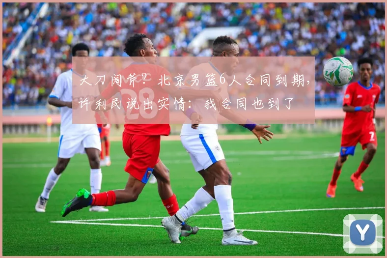 大刀阔斧？北京男篮6人合同到期，许利民说出实情：我合同也到了