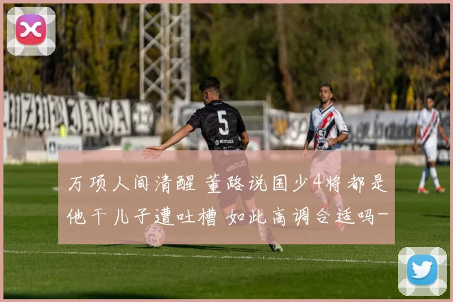 万项人间清醒 董路说国少4将都是他干儿子遭吐槽 如此高调合适吗