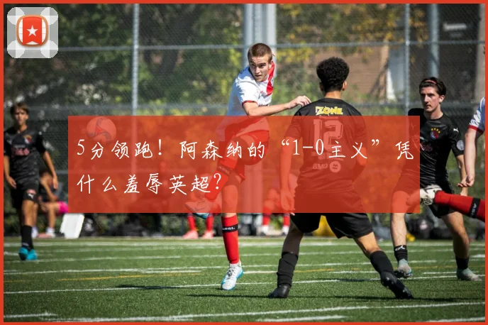 5分领跑!阿森纳的“1-0主义”凭什么羞辱英超?