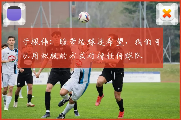 于根伟：盼带给球迷希望，我们可以用积极的方式对待任何球队