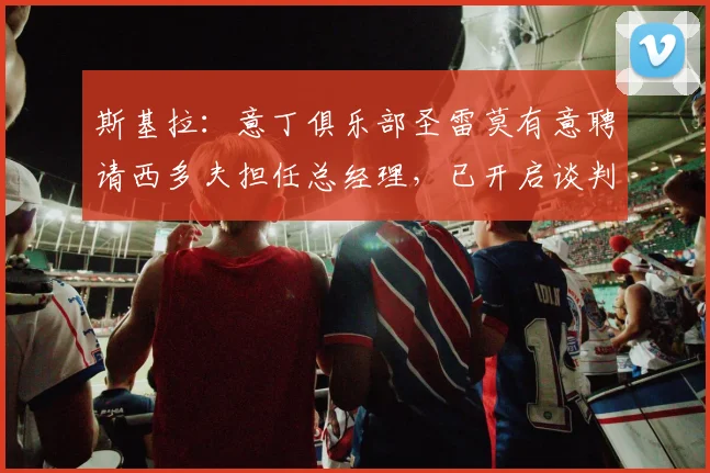 斯基拉：意丁俱乐部圣雷莫有意聘请西多夫担任总经理，已开启谈判