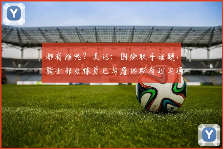都有谁呢？美记：围绕联手话题，骑士部分球员已与詹姆斯有过沟通