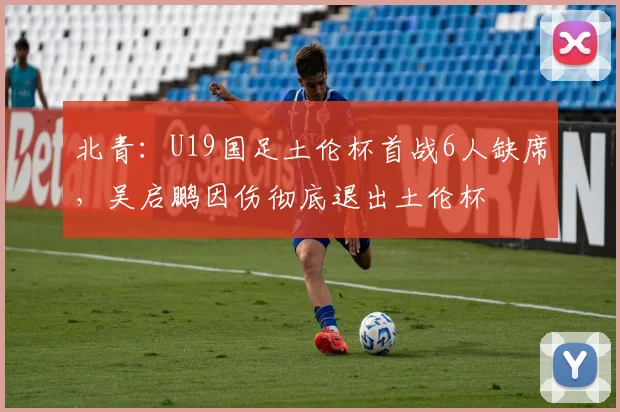 北青：U19国足土伦杯首战6人缺席，吴启鹏因伤彻底退出土伦杯