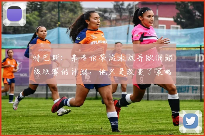 特巴斯:弗洛伦蒂诺未放弃欧洲超级联赛的计划,他只是改变了策略