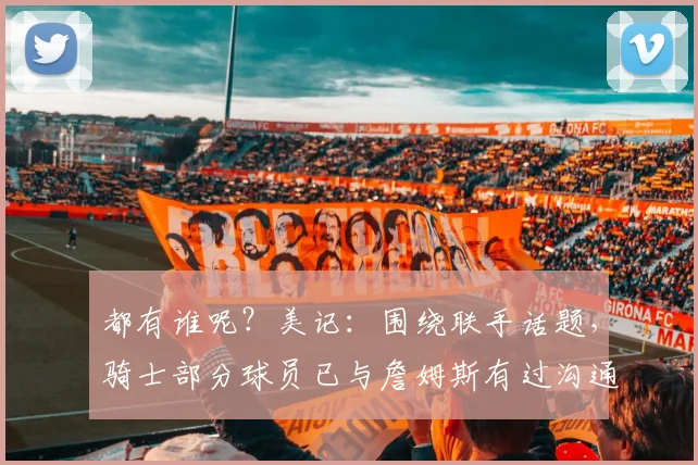 都有谁呢？美记：围绕联手话题，骑士部分球员已与詹姆斯有过沟通