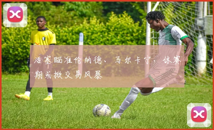 活塞瞄准伦纳德、马尔卡宁，休赛期或掀交易风暴