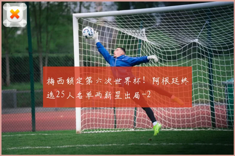 梅西锁定第六次世界杯！阿根廷终选25人名单两新星出局