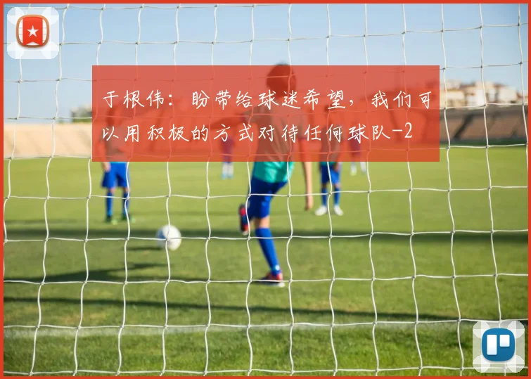 于根伟：盼带给球迷希望，我们可以用积极的方式对待任何球队
