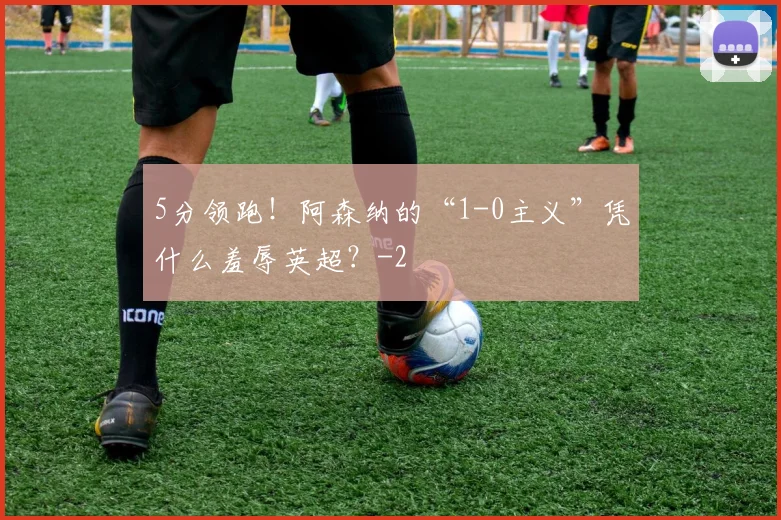 5分领跑!阿森纳的“1-0主义”凭什么羞辱英超?