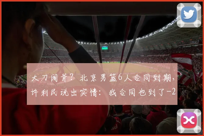 大刀阔斧?北京男篮6人合同到期,许利民说出实情:我合同也到了