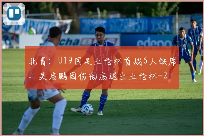 北青:U19国足土伦杯首战6人缺席,吴启鹏因伤彻底退出土伦杯