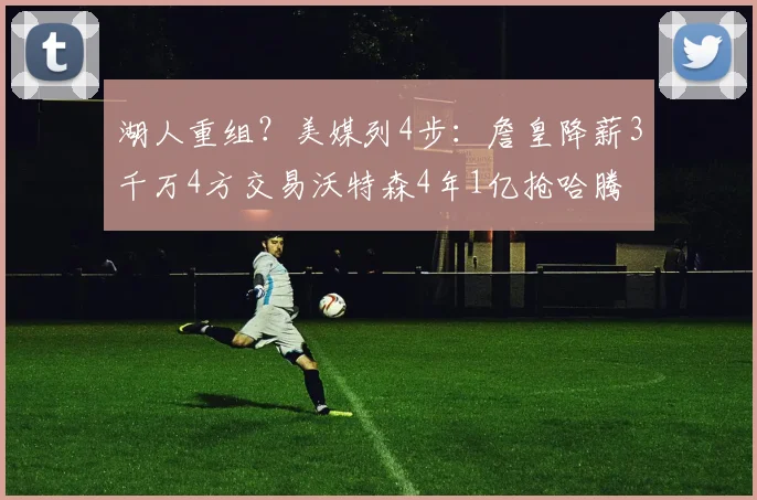 湖人重组？美媒列4步：詹皇降薪3千万4方交易沃特森4年1亿抢哈腾