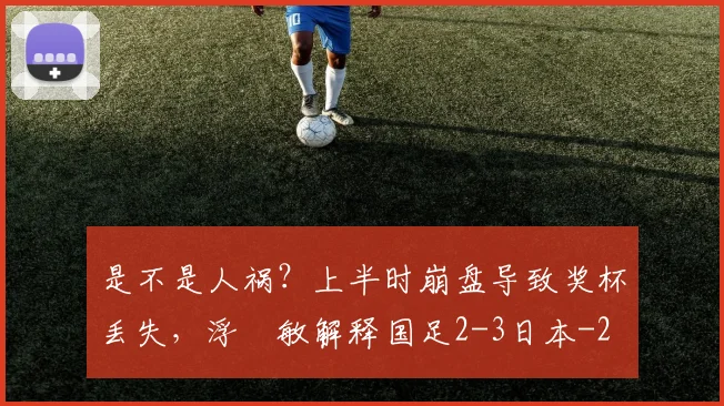 是不是人祸？上半时崩盘导致奖杯丢失，浮嶋敏解释国足2-3日本