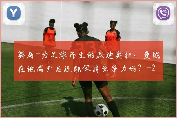 解局-为足球而生的瓜迪奥拉,曼城在他离开后还能保持竞争力吗?
