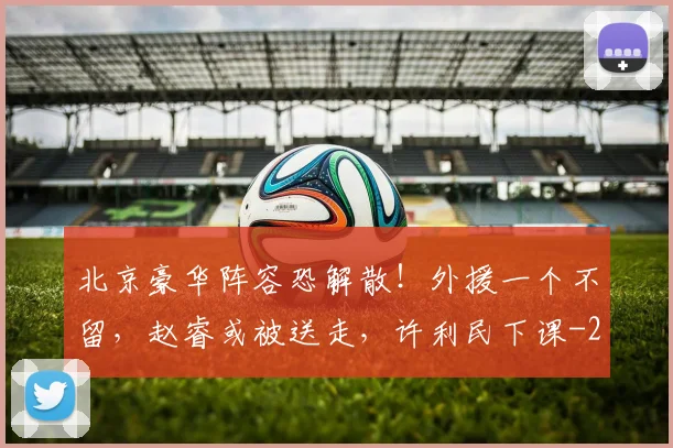 北京豪华阵容恐解散!外援一个不留,赵睿或被送走,许利民下课
