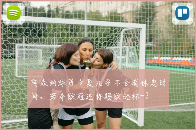 阿森纳球员今夏几乎不会有休息时间,若夺欧冠还将踢欧超杯