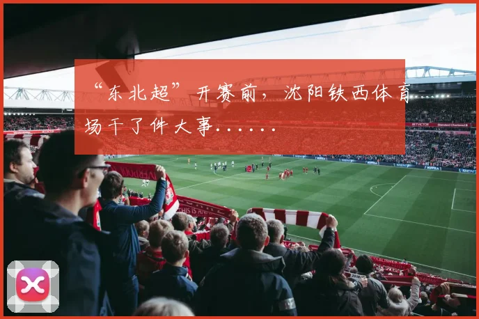“东北超”开赛前,沈阳铁西体育场干了件大事......