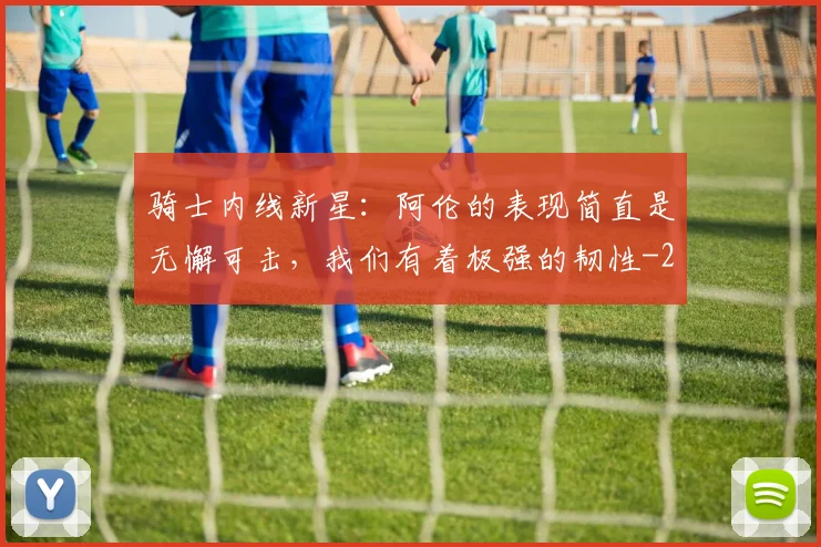 骑士内线新星:阿伦的表现简直是无懈可击,我们有着极强的韧性