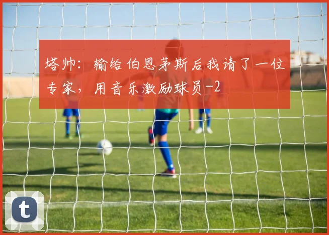 塔帅:输给伯恩茅斯后我请了一位专家,用音乐激励球员