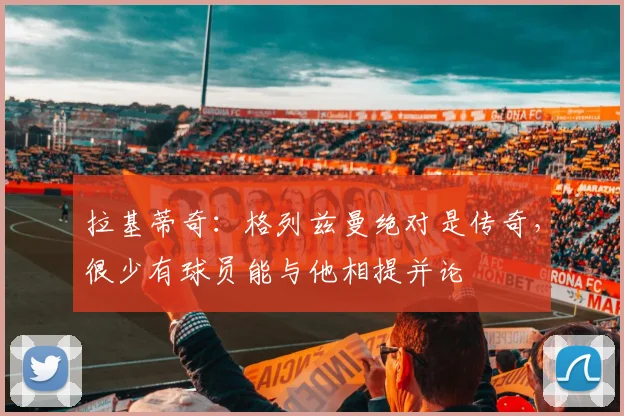 拉基蒂奇：格列兹曼绝对是传奇，很少有球员能与他相提并论