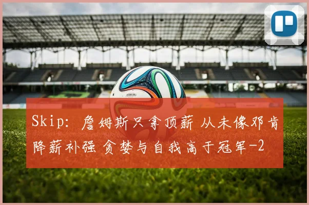 Skip:詹姆斯只拿顶薪 从未像邓肯降薪补强 贪婪与自我高于冠军