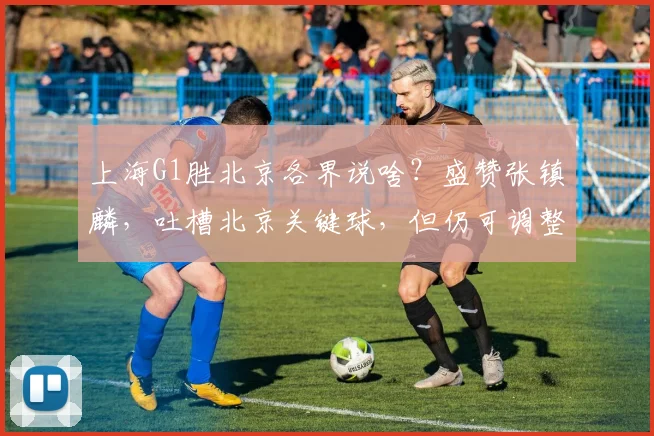 上海G1胜北京各界说啥?盛赞张镇麟,吐槽北京关键球,但仍可调整